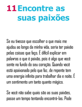 11Encontre as
suas paixões
Se eu tivesse que escolher o que mais me
ajudou ao longo da minha vida, seria ter paixão
pelas coisas que faço. É difícil explicar em
palavras o que é paixão, pois é algo que você
sente no fundo do seu coração. Quando você
está apaixonado pelo que faz, de repente tem
uma energia infinita para trabalhar dia e noite. É
um sentimento um tanto quanto mágico.
Se você não sabe quais são as suas paixões,
passe um tempo tentando encontrá-las. Pode
 