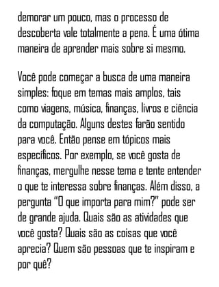demorar um pouco, mas o processo de
descoberta vale totalmente a pena. É uma ótima
maneira de aprender mais sobre si mesmo.
Você pode começar a busca de uma maneira
simples: foque em temas mais amplos, tais
como viagens, música, finanças, livros e ciência
da computação. Alguns destes farão sentido
para você. Então pense em tópicos mais
específicos. Por exemplo, se você gosta de
finanças, mergulhe nesse tema e tente entender
o que te interessa sobre finanças. Além disso, a
pergunta “O que importa para mim?” pode ser
de grande ajuda. Quais são as atividades que
você gosta? Quais são as coisas que você
aprecia? Quem são pessoas que te inspiram e
por quê?
 