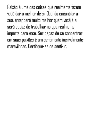 Paixão é uma das coisas que realmente fazem
você dar o melhor de si. Quando encontrar a
sua, entenderá muito melhor quem você é e
será capaz de trabalhar no que realmente
importa para você. Ser capaz de se concentrar
em suas paixões é um sentimento incrivelmente
maravilhoso. Certifique-se de senti-lo.
 