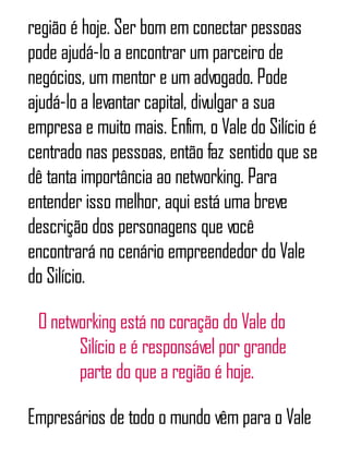 região é hoje. Ser bom em conectar pessoas
pode ajudá-lo a encontrar um parceiro de
negócios, um mentor e um advogado. Pode
ajudá-lo a levantar capital, divulgar a sua
empresa e muito mais. Enfim, o Vale do Silício é
centrado nas pessoas, então faz sentido que se
dê tanta importância ao networking. Para
entender isso melhor, aqui está uma breve
descrição dos personagens que você
encontrará no cenário empreendedor do Vale
do Silício.
O networking está no coração do Vale do
Silício e é responsável por grande
parte do que a região é hoje.
Empresários de todo o mundo vêm para o Vale
 