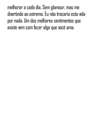melhorar a cada dia. Sem glamour, mas me
divertindo ao extremo. Eu não trocaria esta vida
por nada. Um dos melhores sentimentos que
existe vem com fazer algo que você ama.
 