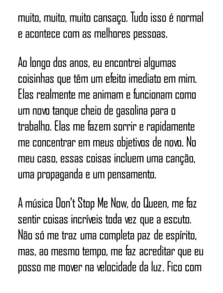 muito, muito, muito cansaço. Tudo isso é normal
e acontece com as melhores pessoas.
Ao longo dos anos, eu encontrei algumas
coisinhas que têm um efeito imediato em mim.
Elas realmente me animam e funcionam como
um novo tanque cheio de gasolina para o
trabalho. Elas me fazem sorrir e rapidamente
me concentrar em meus objetivos de novo. No
meu caso, essas coisas incluem uma canção,
uma propaganda e um pensamento.
A música Don’tStop Me Now, do Queen, me faz
sentir coisas incríveis toda vez que a escuto.
Não só me traz uma completa paz de espírito,
mas, ao mesmo tempo, me faz acreditar que eu
posso me mover na velocidade da luz. Fico com
 