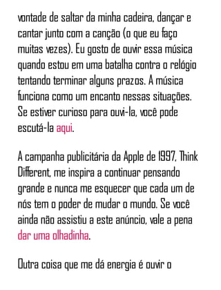 vontade de saltar da minha cadeira, dançar e
cantar junto com a canção (o que eu faço
muitas vezes). Eu gosto de ouvir essa música
quando estou em uma batalha contra o relógio
tentando terminar alguns prazos. A música
funciona como um encanto nessas situações.
Se estiver curioso para ouvi-la, você pode
escutá-la aqui.
A campanha publicitária da Apple de 1997, Think
Different, me inspira a continuar pensando
grande e nunca me esquecer que cada um de
nós tem o poder de mudar o mundo. Se você
ainda não assistiu a este anúncio, vale a pena
dar uma olhadinha.
Outra coisa que me dá energia é ouvir o
 