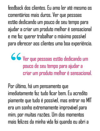 feedback dos clientes. Eu amo ler até mesmo os
comentários mais duros. Ver que pessoas
estão dedicando um pouco de seu tempo para
ajudar a criar um produto melhor é sensacional
e me faz querer trabalhar o máximo possível
para oferecer aos clientes uma boa experiência.
Ver que pessoas estão dedicando um
pouco de seu tempo para ajudar a
criar um produto melhor é sensacional.
Por último, há um pensamento que
imediatamente faz tudo ficar bem. Eu acredito
piamente que tudo é possível, mas entrar no MIT
era um sonho extremamente improvável para
mim, por muitas razões. Um dos momentos
mais felizes da minha vida foi quando eu abri a
 