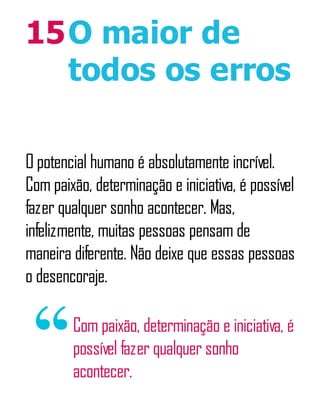 15O maior de
todos os erros
O potencial humano é absolutamente incrível.
Com paixão, determinação e iniciativa, é possível
fazer qualquer sonho acontecer. Mas,
infelizmente, muitas pessoas pensam de
maneira diferente. Não deixe que essas pessoas
o desencoraje.
Com paixão, determinação e iniciativa, é
possível fazer qualquer sonho
acontecer.
 
