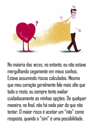 Na maioria das vezes, no entanto, eu não estava
mergulhando cegamente em meus sonhos.
Estava assumindo riscos calculados. Mesmo
que meu coração geralmente fale mais alto que
todo o resto, eu sempre tento avaliar
cuidadosamente as minhas opções. De qualquer
maneira, no final, não há nada pior do que não
tentar. O maior risco é aceitar um “não” como
resposta, quando o “sim” é uma possibilidade.
 