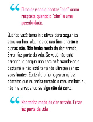 O maior risco é aceitar “não” como
resposta quando o “sim” é uma
possibilidade.
Quando você toma iniciativas para seguir os
seus sonhos, algumas coisas funcionarão e
outras não. Não tenha medo de dar errado.
Errar faz parte da vida. Se você não está
errando, é porque não está esforçando-se o
bastante e não está tentando ultrapassar os
seus limites. Eu tenho uma regra simples:
contanto que eu tenha tentado o meu melhor, eu
não me arrependo se algo não dá certo.
Não tenha medo de dar errado. Errar
faz parte da vida
 