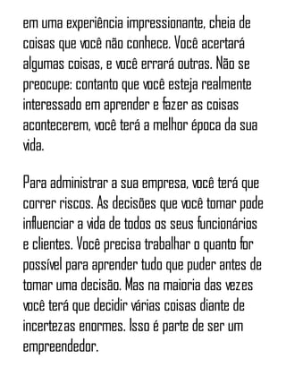em uma experiência impressionante, cheia de
coisas que você não conhece. Você acertará
algumas coisas, e você errará outras. Não se
preocupe: contanto que você esteja realmente
interessado em aprender e fazer as coisas
acontecerem, você terá a melhor época da sua
vida.
Para administrar a sua empresa, você terá que
correr riscos. As decisões que você tomar pode
influenciar a vida de todos os seus funcionários
e clientes. Você precisa trabalhar o quanto for
possível para aprender tudo que puder antes de
tomar uma decisão. Mas na maioria das vezes
você terá que decidir várias coisas diante de
incertezas enormes. Isso é parte de ser um
empreendedor.
 
