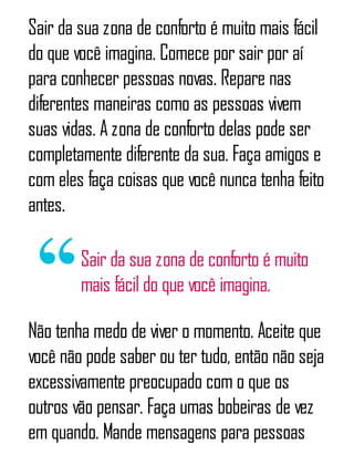 Sair da sua zona de conforto é muito mais fácil
do que você imagina. Comece por sair por aí
para conhecer pessoas novas. Repare nas
diferentes maneiras como as pessoas vivem
suas vidas. A zona de conforto delas pode ser
completamente diferente da sua. Faça amigos e
com eles faça coisas que você nunca tenha feito
antes.
Sair da sua zona de conforto é muito
mais fácil do que você imagina.
Não tenha medo de viver o momento. Aceite que
você não pode saber ou ter tudo, então não seja
excessivamente preocupado com o que os
outros vão pensar. Faça umas bobeiras de vez
em quando. Mande mensagens para pessoas
 