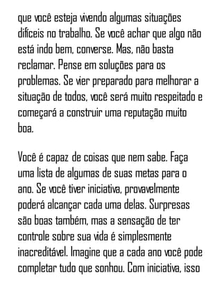 que você esteja vivendo algumas situações
difíceis no trabalho. Se você achar que algo não
está indo bem, converse. Mas, não basta
reclamar. Pense em soluções para os
problemas. Se vier preparado para melhorar a
situação de todos, você será muito respeitado e
começará a construir uma reputação muito
boa.
Você é capaz de coisas que nem sabe. Faça
uma lista de algumas de suas metas para o
ano. Se você tiver iniciativa, provavelmente
poderá alcançar cada uma delas. Surpresas
são boas também, mas a sensação de ter
controle sobre sua vida é simplesmente
inacreditável. Imagine que a cada ano você pode
completar tudo que sonhou. Com iniciativa, isso
 