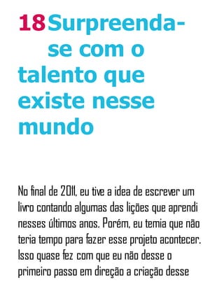 18Surpreenda-
se com o
talento que
existe nesse
mundo
No final de 2011, eu tive a idea de escrever um
livro contando algumas das lições que aprendi
nesses últimos anos. Porém, eu temia que não
teria tempo para fazer esse projeto acontecer.
Isso quase fez com que eu não desse o
primeiro passo em direção a criação desse
 