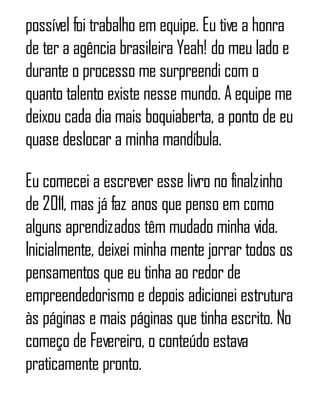 possível foi trabalho em equipe. Eu tive a honra
de ter a agência brasileira Yeah! do meu lado e
durante o processo me surpreendi com o
quanto talento existe nesse mundo. A equipe me
deixou cada dia mais boquiaberta, a ponto de eu
quase deslocar a minha mandíbula.
Eu comecei a escrever esse livro no finalzinho
de 2011, mas já faz anos que penso em como
alguns aprendizados têm mudado minha vida.
Inicialmente, deixei minha mente jorrar todos os
pensamentos que eu tinha ao redor de
empreendedorismo e depois adicionei estrutura
às páginas e mais páginas que tinha escrito. No
começo de Fevereiro, o conteúdo estava
praticamente pronto.
 
