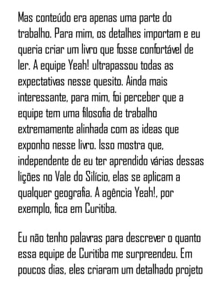 Mas conteúdo era apenas uma parte do
trabalho. Para mim, os detalhes importam e eu
queria criar um livro que fosse confortável de
ler. A equipe Yeah! ultrapassou todas as
expectativas nesse quesito. Ainda mais
interessante, para mim, foi perceber que a
equipe tem uma filosofia de trabalho
extremamente alinhada com as ideas que
exponho nesse livro. Isso mostra que,
independente de eu ter aprendido várias dessas
lições no Vale do Silício, elas se aplicam a
qualquer geografia. A agência Yeah!, por
exemplo, fica em Curitiba.
Eu não tenho palavras para descrever o quanto
essa equipe de Curitiba me surpreendeu. Em
poucos dias, eles criaram um detalhado projeto
 