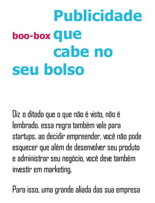 boo-box
Publicidade
que
cabe no
seu bolso
Diz o ditado que o que não é visto, não é
lembrado. essa regra também vale para
startups. ao decidir empreender, você não pode
esquecer que além de desenvolver seu produto
e administrar seu negócio, você deve também
investir em marketing.
Para isso, uma grande aliada das sua empresa
 