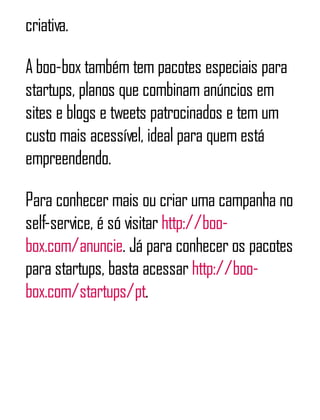 criativa.
A boo-box também tem pacotes especiais para
startups, planos que combinam anúncios em
sites e blogs e tweets patrocinados e tem um
custo mais acessível, ideal para quem está
empreendendo.
Para conhecer mais ou criar uma campanha no
self-service, é só visitar http://boo-
box.com/anuncie. Já para conhecer os pacotes
para startups, basta acessar http://boo-
box.com/startups/pt.
 