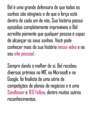 Bel é uma grande defensora de que todos os
sonhos são atingíveis e de que a força está
dentro de cada um de nós. Sua história possui
episódios completamente improváveis e Bel
acredita piamente que qualquer pessoa é capaz
de alcançar os seus sonhos. Você pode
conhecer mais da sua história nesse vídeo e no
seu site pessoal.
Sempre dando o melhor de si, Bel recebeu
diversos prêmios no MIT, na Microsofte na
Google, foi finalista de uma série de
competições de planos de negócios e é uma
Sandboxer e TED Fellow, dentre muitos outros
reconhecimentos.
 