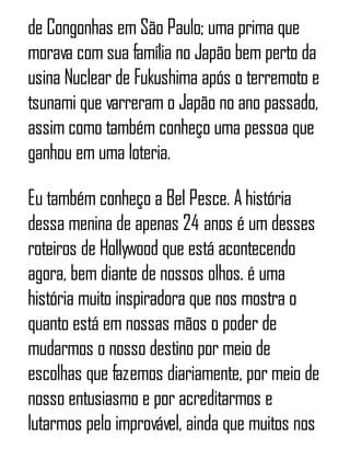 de Congonhas em São Paulo; uma prima que
morava com sua família no Japão bem perto da
usina Nuclear de Fukushima após o terremoto e
tsunami que varreram o Japão no ano passado,
assim como também conheço uma pessoa que
ganhou em uma loteria.
Eu também conheço a Bel Pesce. A história
dessa menina de apenas 24 anos é um desses
roteiros de Hollywood que está acontecendo
agora, bem diante de nossos olhos. é uma
história muito inspiradora que nos mostra o
quanto está em nossas mãos o poder de
mudarmos o nosso destino por meio de
escolhas que fazemos diariamente, por meio de
nosso entusiasmo e por acreditarmos e
lutarmos pelo improvável, ainda que muitos nos
 