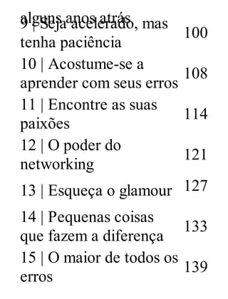 alguns anos atrás9 | Seja acelerado, mas
tenha paciência
100
10 | Acostume-se a
aprender com seus erros
108
11 | Encontre as suas
paixões
114
12 | O poder do
networking
121
13 | Esqueça o glamour 127
14 | Pequenas coisas
que fazem a diferença
133
15 | O maior de todos os
erros
139
 