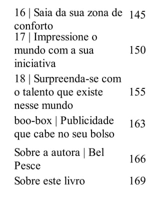 16 | Saia da sua zona de
conforto
145
17 | Impressione o
mundo com a sua
iniciativa
150
18 | Surpreenda-se com
o talento que existe
nesse mundo
155
boo-box | Publicidade
que cabe no seu bolso
163
Sobre a autora | Bel
Pesce
166
Sobre este livro 169
 
