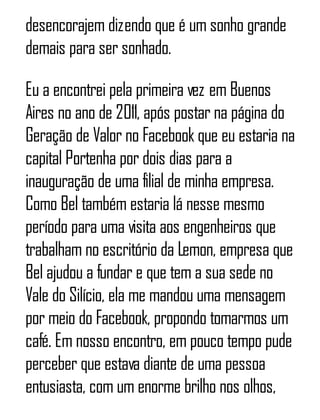 desencorajem dizendo que é um sonho grande
demais para ser sonhado.
Eu a encontrei pela primeira vez em Buenos
Aires no ano de 2011, após postar na página do
Geração de Valor no Facebook que eu estaria na
capital Portenha por dois dias para a
inauguração de uma filial de minha empresa.
Como Bel também estaria lá nesse mesmo
período para uma visita aos engenheiros que
trabalham no escritório da Lemon, empresa que
Bel ajudou a fundar e que tem a sua sede no
Vale do Silício, ela me mandou uma mensagem
por meio do Facebook, propondo tomarmos um
café. Em nosso encontro, em pouco tempo pude
perceber que estava diante de uma pessoa
entusiasta, com um enorme brilho nos olhos,
 
