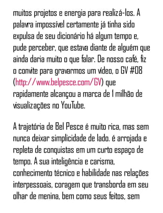muitos projetos e energia para realizá-los. A
palavra impossível certamente já tinha sido
expulsa de seu dicionário há algum tempo e,
pude perceber, que estava diante de alguém que
ainda daria muito o que falar. De nosso café, fiz
o convite para gravarmos um vídeo, o GV #08
(http://www.belpesce.com/GV) que
rapidamente alcançou a marca de 1milhão de
visualizações no YouTube.
A trajetória de Bel Pesce é muito rica, mas sem
nunca deixar simplicidade de lado. é arrojada e
repleta de conquistas em um curto espaço de
tempo. A sua inteligência e carisma,
conhecimento técnico e habilidade nas relações
interpessoais, coragem que transborda em seu
olhar de menina, bem como seus feitos, sem
 