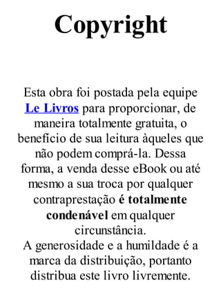 Copyright
Esta obra foi postada pela equipe
Le Livros para proporcionar, de
maneira totalmente gratuita, o
benefício de sua leitura àqueles que
não podem comprá-la. Dessa
forma, a venda desse eBook ou até
mesmo a sua troca por qualquer
contraprestação é totalmente
condenável em qualquer
circunstância.
A generosidade e a humildade é a
marca da distribuição, portanto
distribua este livro livremente.
 