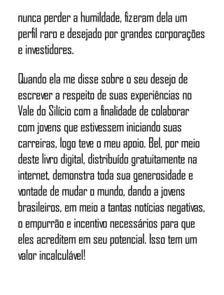 nunca perder a humildade, fizeram dela um
perfil raro e desejado por grandes corporações
e investidores.
Quando ela me disse sobre o seu desejo de
escrever a respeito de suas experiências no
Vale do Silício com a finalidade de colaborar
com jovens que estivessem iniciando suas
carreiras, logo teve o meu apoio. Bel, por meio
deste livro digital, distribuído gratuitamente na
internet, demonstra toda sua generosidade e
vontade de mudar o mundo, dando a jovens
brasileiros, em meio a tantas notícias negativas,
o empurrão e incentivo necessários para que
eles acreditem em seu potencial. Isso tem um
valor incalculável!
 
