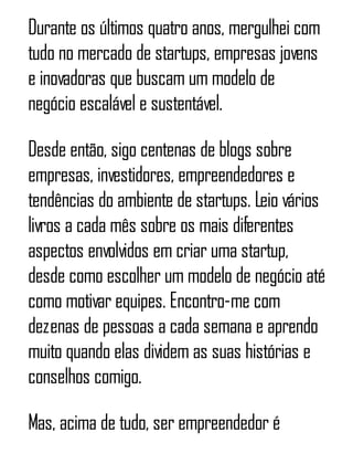 Durante os últimos quatro anos, mergulhei com
tudo no mercado de startups, empresas jovens
e inovadoras que buscam um modelo de
negócio escalável e sustentável.
Desde então, sigo centenas de blogs sobre
empresas, investidores, empreendedores e
tendências do ambiente de startups. Leio vários
livros a cada mês sobre os mais diferentes
aspectos envolvidos em criar uma startup,
desde como escolher um modelo de negócio até
como motivar equipes. Encontro-me com
dezenas de pessoas a cada semana e aprendo
muito quando elas dividem as suas histórias e
conselhos comigo.
Mas, acima de tudo, ser empreendedor é
 