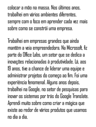 colocar a mão na massa. Nos últimos anos,
trabalhei em vários ambientes diferentes,
sempre com o foco em aprender cada vez mais
sobre como se constrói uma empresa.
Trabalhei em empresas grandes que ainda
mantêm a veia empreendedora. Na Microsoft, fiz
parte do Office Labs, um setor que se dedica a
inovações relacionadas à produtividade. Lá, aos
19 anos, tive a chance de liderar uma equipe e
administrar projetos do começo ao fim. Foi uma
experiência fenomenal. Alguns anos depois,
trabalhei na Google, no setor de pesquisas para
inovar os sistemas por trás do Google Translate.
Aprendi muito sobre como criar a mágica que
existe ao redor de vários produtos que usamos
no dia a dia.
 