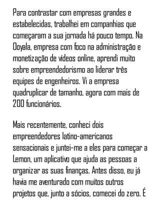 Para contrastar com empresas grandes e
estabelecidas, trabalhei em companhias que
começaram a sua jornada há pouco tempo. Na
Ooyala, empresa com foco na administração e
monetização de vídeos online, aprendi muito
sobre empreendedorismo ao liderar três
equipes de engenheiros. Vi a empresa
quadruplicar de tamanho, agora com mais de
200 funcionários.
Mais recentemente, conheci dois
empreendedores latino-americanos
sensacionais e juntei-me a eles para começar a
Lemon, um aplicativo que ajuda as pessoas a
organizar as suas finanças. Antes disso, eu já
havia me aventurado com muitos outros
projetos que, junto a sócios, comecei do zero. É
 