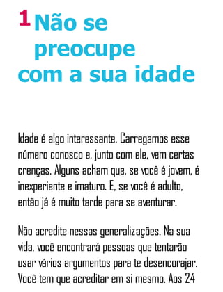 1Não se
preocupe
com a sua idade
Idade é algo interessante. Carregamos esse
número conosco e, junto com ele, vem certas
crenças. Alguns acham que, se você é jovem, é
inexperiente e imaturo. E, se você é adulto,
então já é muito tarde para se aventurar.
Não acredite nessas generalizações. Na sua
vida, você encontrará pessoas que tentarão
usar vários argumentos para te desencorajar.
Você tem que acreditar em si mesmo. Aos 24
 