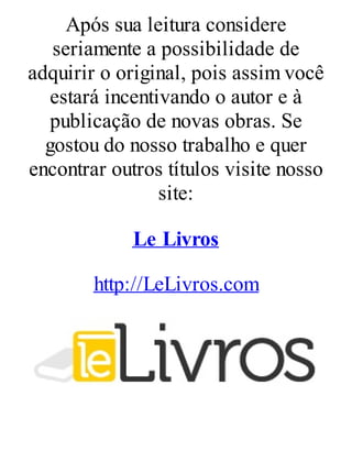 Após sua leitura considere
seriamente a possibilidade de
adquirir o original, pois assim você
estará incentivando o autor e à
publicação de novas obras. Se
gostou do nosso trabalho e quer
encontrar outros títulos visite nosso
site:
Le Livros
http://LeLivros.com
 