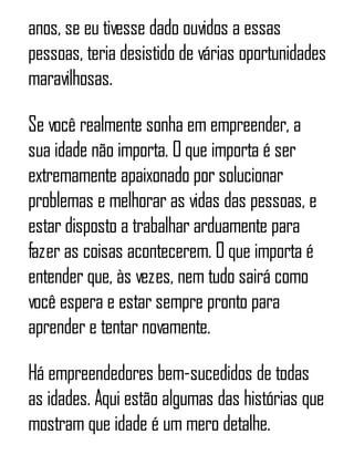 anos, se eu tivesse dado ouvidos a essas
pessoas, teria desistido de várias oportunidades
maravilhosas.
Se você realmente sonha em empreender, a
sua idade não importa. O que importa é ser
extremamente apaixonado por solucionar
problemas e melhorar as vidas das pessoas, e
estar disposto a trabalhar arduamente para
fazer as coisas acontecerem. O que importa é
entender que, às vezes, nem tudo sairá como
você espera e estar sempre pronto para
aprender e tentar novamente.
Há empreendedores bem-sucedidos de todas
as idades. Aqui estão algumas das histórias que
mostram que idade é um mero detalhe.
 