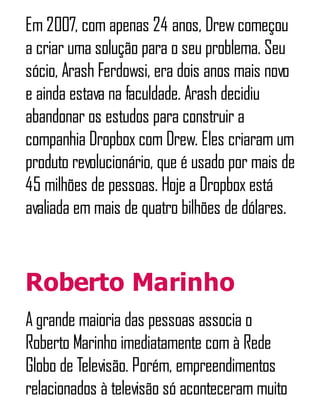 Em 2007, com apenas 24 anos, Drewcomeçou
a criar uma solução para o seu problema. Seu
sócio, Arash Ferdowsi, era dois anos mais novo
e ainda estava na faculdade. Arash decidiu
abandonar os estudos para construir a
companhia Dropbox com Drew. Eles criaram um
produto revolucionário, que é usado por mais de
45 milhões de pessoas. Hoje a Dropbox está
avaliada em mais de quatro bilhões de dólares.
Roberto Marinho
A grande maioria das pessoas associa o
Roberto Marinho imediatamente com à Rede
Globo de Televisão. Porém, empreendimentos
relacionados à televisão só aconteceram muito
 