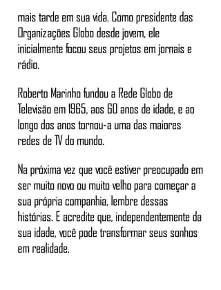 mais tarde em sua vida. Como presidente das
Organizações Globo desde jovem, ele
inicialmente focou seus projetos em jornais e
rádio.
Roberto Marinho fundou a Rede Globo de
Televisão em 1965, aos 60 anos de idade, e ao
longo dos anos tornou-a uma das maiores
redes de TV do mundo.
Na próxima vez que você estiver preocupado em
ser muito novo ou muito velho para começar a
sua própria companhia, lembre dessas
histórias. E acredite que, independentemente da
sua idade, você pode transformar seus sonhos
em realidade.
 