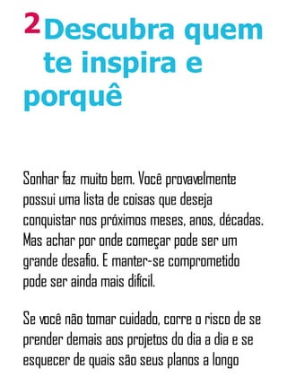 2Descubra quem
te inspira e
porquê
Sonhar faz muito bem. Você provavelmente
possui uma lista de coisas que deseja
conquistar nos próximos meses, anos, décadas.
Mas achar por onde começar pode ser um
grande desafio. E manter-se comprometido
pode ser ainda mais difícil.
Se você não tomar cuidado, corre o risco de se
prender demais aos projetos do dia a dia e se
esquecer de quais são seus planos a longo
 