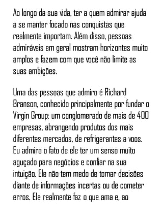 Ao longo da sua vida, ter a quem admirar ajuda
a se manter focado nas conquistas que
realmente importam. Além disso, pessoas
admiráveis em geral mostram horizontes muito
amplos e fazem com que você não limite as
suas ambições.
Uma das pessoas que admiro é Richard
Branson, conhecido principalmente por fundar o
Virgin Group: um conglomerado de mais de 400
empresas, abrangendo produtos dos mais
diferentes mercados, de refrigerantes a voos.
Eu admiro o fato de ele ter um senso muito
aguçado para negócios e confiar na sua
intuição. Ele não tem medo de tomar decisões
diante de informações incertas ou de cometer
erros. Ele realmente faz o que ama e, ao
 