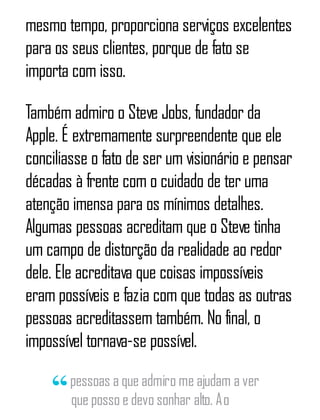 mesmo tempo, proporciona serviços excelentes
para os seus clientes, porque de fato se
importa com isso.
Também admiro o Steve Jobs, fundador da
Apple. É extremamente surpreendente que ele
conciliasse o fato de ser um visionário e pensar
décadas à frente com o cuidado de ter uma
atenção imensa para os mínimos detalhes.
Algumas pessoas acreditam que o Steve tinha
um campo de distorção da realidade ao redor
dele. Ele acreditava que coisas impossíveis
eram possíveis e fazia com que todas as outras
pessoas acreditassem também. No final, o
impossível tornava-se possível.
pessoas a que admiro me ajudam a ver
que posso e devo sonhar alto. Ao
 