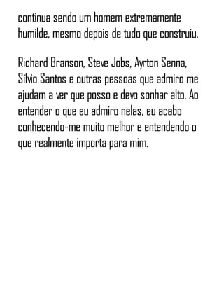 continua sendo um homem extremamente
humilde, mesmo depois de tudo que construiu.
Richard Branson, Steve Jobs, Ayrton Senna,
Sílvio Santos e outras pessoas que admiro me
ajudam a ver que posso e devo sonhar alto. Ao
entender o que eu admiro nelas, eu acabo
conhecendo-me muito melhor e entendendo o
que realmente importa para mim.
 