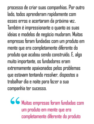 processo de criar suas companhias. Por outro
lado, todos aprenderam rapidamente com
esses erros e acertaram da próxima vez.
Também é impressionante o quanto as suas
ideias e modelos de negócio mudaram. Muitas
empresas foram fundadas com um produto em
mente que era completamente diferente do
produto que acabou sendo construído. E, algo
muito importante, os fundadores eram
extremamente apaixonados pelos problemas
que estavam tentando resolver, dispostos a
trabalhar dia e noite para fazer a sua
companhia ter sucesso.
Muitas empresas foram fundadas com
um produto em mente que era
completamente diferente do produto
 