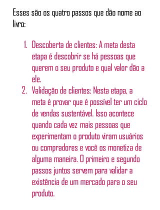 Esses são os quatro passos que dão nome ao
livro:
1. Descoberta de clientes: A meta desta
etapa é descobrir se há pessoas que
querem o seu produto e qual valor dão a
ele.
2. Validação de clientes: Nesta etapa, a
meta é provar que é possível ter um ciclo
de vendas sustentável. Isso acontece
quando cada vez mais pessoas que
experimentam o produto viram usuários
ou compradores e você os monetiza de
alguma maneira. O primeiro e segundo
passos juntos servem para validar a
existência de um mercado para o seu
produto.
 