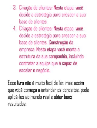 3. Criação de clientes: Nesta etapa, você
decide a estratégia para crescer a sua
base de clientes
4. Criação de clientes: Nesta etapa, você
decide a estratégia para crescer a sua
base de clientes. Construção da
empresa: Nesta etapa você monta a
estrutura da sua companhia, incluindo
contratar a equipe que é capaz de
escalar o negócio.
Esse livro não é muito fácil de ler, mas assim
que você começa a entender os conceitos, pode
aplicá-los ao mundo real e obter bons
resultados.
 
