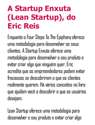 A Startup Enxuta
(Lean Startup), do
Eric Reis
Enquanto o Four Steps To The Epiphanyoferece
uma metodologia para desenvolver os seus
clientes, A Startup Enxuta oferece uma
metodologia para desenvolver o seu produto e
evitar criar algo que ninguém quer. Eric
acredita que os empreendedores podem evitar
fracassos se descobrirem o que os clientes
realmente querem. Há vários conceitos no livro
que ajudam você a descobrir o que os usuários
desejam.
Lean Startup oferece uma metodologia para
desenvolver o seu produto e evitar criar algo
 