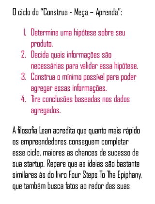 O ciclo do “Construa - Meça – Aprenda”:
1. Determine uma hipótese sobre seu
produto.
2. Decida quais informações são
necessárias para validar essa hipótese.
3. Construa o mínimo possível para poder
agregar essas informações.
4. Tire conclusões baseadas nos dados
agregados.
A filosofia Lean acredita que quanto mais rápido
os empreendedores conseguem completar
esse ciclo, maiores as chances de sucesso de
sua startup. Repare que as ideias são bastante
similares às do livro Four Steps To The Epiphany,
que também busca fatos ao redor das suas
 