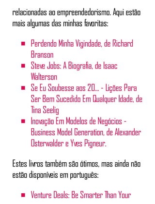 relacionadas ao empreendedorismo. Aqui estão
mais algumas das minhas favoritas:
Perdendo Minha Vigindade, de Richard
Branson
Steve Jobs: A Biografia, de Isaac
Walterson
Se Eu Soubesse aos 20... - Lições Para
Ser Bem Sucedido Em Qualquer Idade, de
Tina Seelig
Inovação Em Modelos de Negócios -
Business Model Generation, de Alexander
Osterwalder e Yves Pigneur.
Estes livros também são ótimos, mas ainda não
estão disponíveis em português:
Venture Deals: Be Smarter Than Your
 