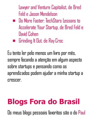 Lawyer and Venture Capitalist, de Bred
Feld e Jason Mendelson
Do More Faster: TechStars Lessons to
Accelerate Your Startup, de Bred Feld e
David Cohen
Grinding ItOut, de RayCroc
Eu tento ler pelo menos um livro por mês,
sempre focando a atenção em algum aspecto
sobre startups e pensando como os
aprendizados podem ajudar a minha startup a
crescer.
Blogs Fora do Brasil
Os meus blogs pessoais favoritos são o do Paul
 