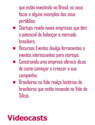 que estão investindo no Brasil, os seus
focos e alguns exemplos dos seus
portifólios.
Startups revela novas empresas que têm
o potencial de balançar o mercado
brasileiro.
Recursos Eventos divulga ferramentas e
eventos interessantes para startups.
Construindo uma empresa oferece dicas
de como começar e crescer a sua
companhia.
Brasileiros no Vale realça histórias de
brasileiros que estão inovando no Vale do
Silício.
Videocasts
 