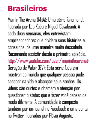 Brasileiros
Man In The Arena (MitA): Uma série fenomenal,
liderada por Leo Kuba e Miguel Cavalcanti. A
cada duas semanas, eles entrevistam
empreendedores que dividem suas histórias e
conselhos, de uma maneira muito descolada.
Recomendo assistir desde o primeiro episódio.
http://www.youtube.com/user/maninthearenatv
Geração de Valor (GV): Esta série foca em
mostrar ao mundo que qualquer pessoa pode
crescer na vida e alcançar seus sonhos. Os
vídeos são curtos e chamam a atenção por
questionar o status quo e fazer você pensar de
modo diferente. A comunidade é composta
também por um canal no Facebook e uma conta
no Twitter, liderados por Flávio Augusto,
 