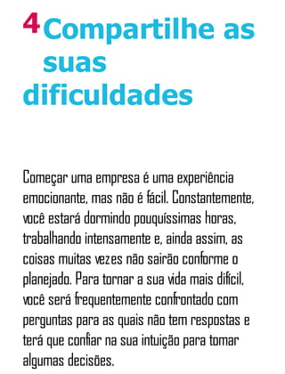 4Compartilhe as
suas
dificuldades
Começar uma empresa é uma experiência
emocionante, mas não é fácil. Constantemente,
você estará dormindo pouquíssimas horas,
trabalhando intensamente e, ainda assim, as
coisas muitas vezes não sairão conforme o
planejado. Para tornar a sua vida mais difícil,
você será frequentemente confrontado com
perguntas para as quais não tem respostas e
terá que confiar na sua intuição para tomar
algumas decisões.
 