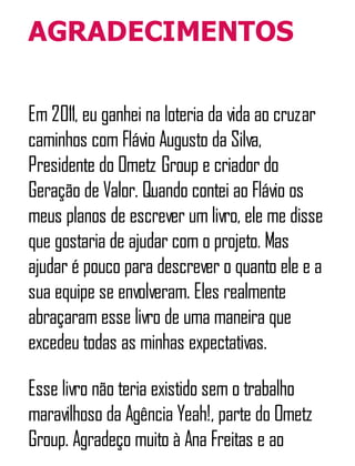 AGRADECIMENTOS
Em 2011, eu ganhei na loteria da vida ao cruzar
caminhos com Flávio Augusto da Silva,
Presidente do Ometz Group e criador do
Geração de Valor. Quando contei ao Flávio os
meus planos de escrever um livro, ele me disse
que gostaria de ajudar com o projeto. Mas
ajudar é pouco para descrever o quanto ele e a
sua equipe se envolveram. Eles realmente
abraçaram esse livro de uma maneira que
excedeu todas as minhas expectativas.
Esse livro não teria existido sem o trabalho
maravilhoso da Agência Yeah!, parte do Ometz
Group. Agradeço muito à Ana Freitas e ao
 
